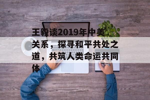 王毅谈2019年中美关系，探寻和平共处之道，共筑人类命运共同体