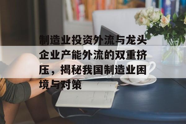 制造业投资外流与龙头企业产能外流的双重挤压，揭秘我国制造业困境与对策