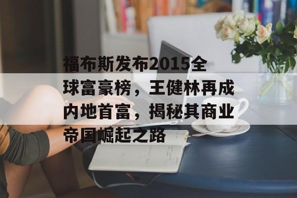 福布斯发布2015全球富豪榜，王健林再成内地首富，揭秘其商业帝国崛起之路