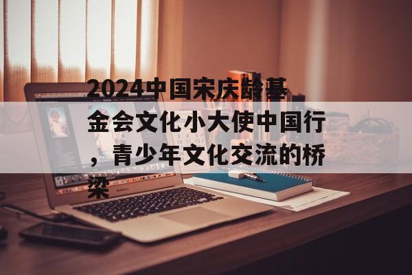 2024中国宋庆龄基金会文化小大使中国行，青少年文化交流的桥梁