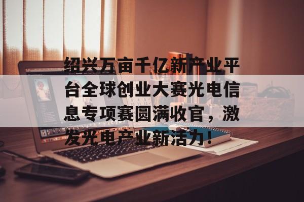 绍兴万亩千亿新产业平台全球创业大赛光电信息专项赛圆满收官，激发光电产业新活力！