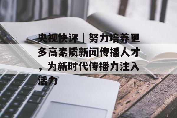 央视快评｜努力培养更多高素质新闻传播人才，为新时代传播力注入活力