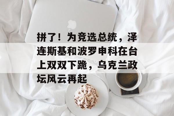 拼了！为竞选总统，泽连斯基和波罗申科在台上双双下跪，乌克兰政坛风云再起