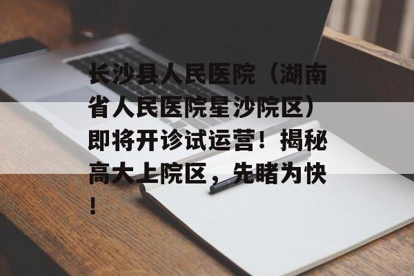 长沙县人民医院（湖南省人民医院星沙院区）即将开诊试运营！揭秘高大上院区，先睹为快！