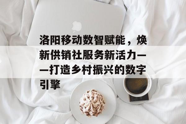 洛阳移动数智赋能，焕新供销社服务新活力——打造乡村振兴的数字引擎