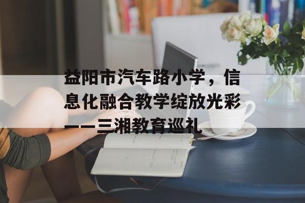 益阳市汽车路小学，信息化融合教学绽放光彩——三湘教育巡礼