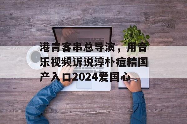 港青客串总导演，用音乐视频诉说淳朴痘精国产入口2024爱国心