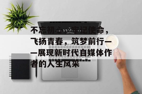 不忘初心，牢记使命，飞扬青春，筑梦前行——展现新时代自媒体作者的人生风采