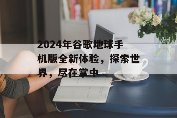 2024年谷歌地球手机版全新体验，探索世界，尽在掌中