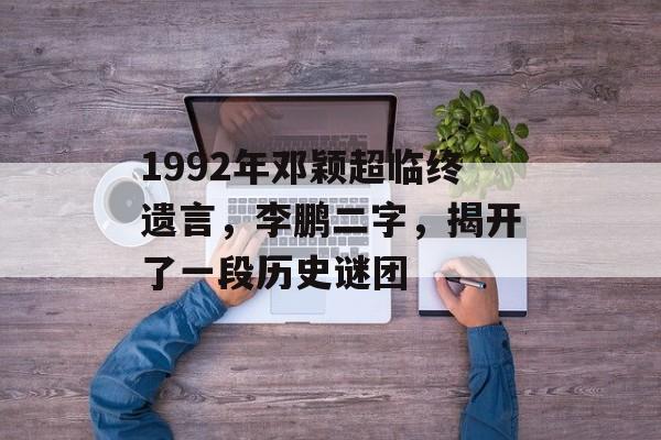 1992年邓颖超临终遗言，李鹏二字，揭开了一段历史谜团