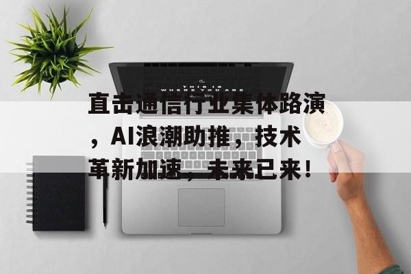 直击通信行业集体路演，AI浪潮助推，技术革新加速，未来已来！