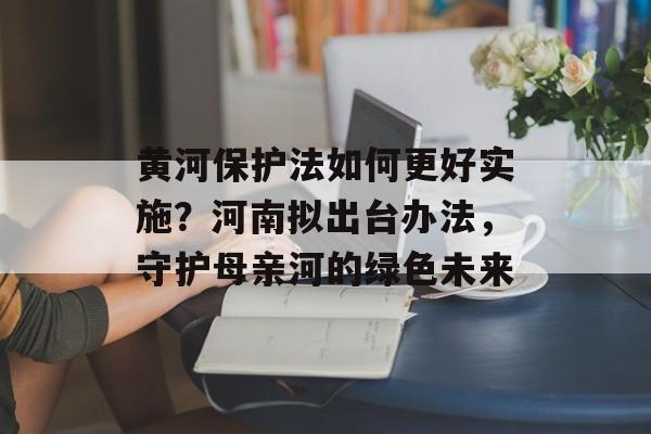 黄河保护法如何更好实施？河南拟出台办法，守护母亲河的绿色未来