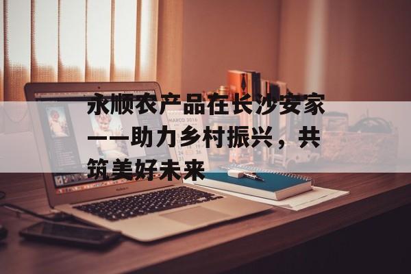 永顺农产品在长沙安家——助力乡村振兴，共筑美好未来