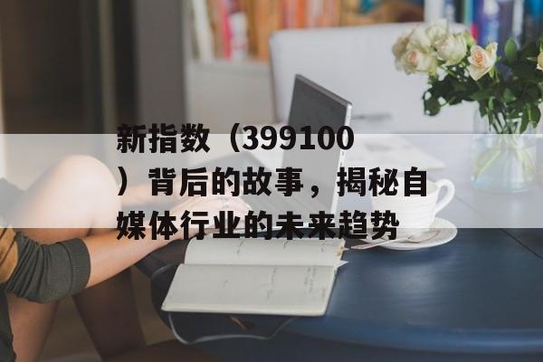 新指数（399100）背后的故事，揭秘自媒体行业的未来趋势