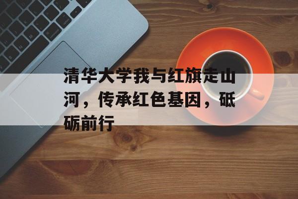 清华大学我与红旗走山河，传承红色基因，砥砺前行