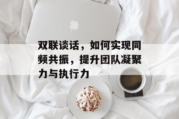 双联谈话，如何实现同频共振，提升团队凝聚力与执行力