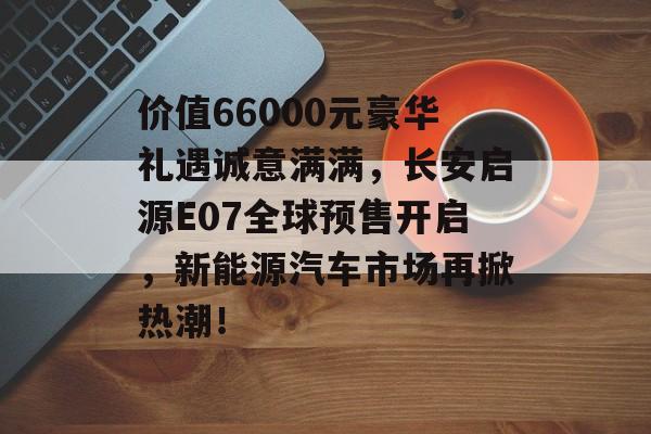 价值66000元豪华礼遇诚意满满，长安启源E07全球预售开启，新能源汽车市场再掀热潮！