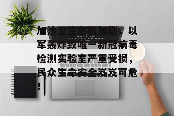 加沙卫生危机加剧，以军轰炸致唯一新冠病毒检测实验室严重受损，民众生命安全岌岌可危！