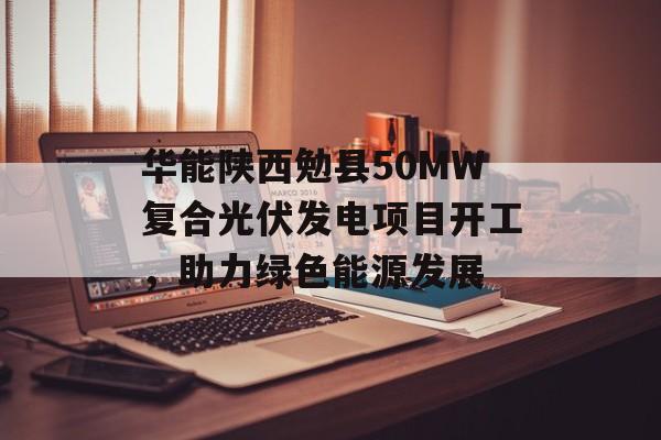 华能陕西勉县50MW复合光伏发电项目开工，助力绿色能源发展