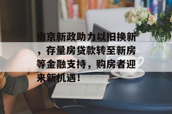 南京新政助力以旧换新，存量房贷款转至新房等金融支持，购房者迎来新机遇！