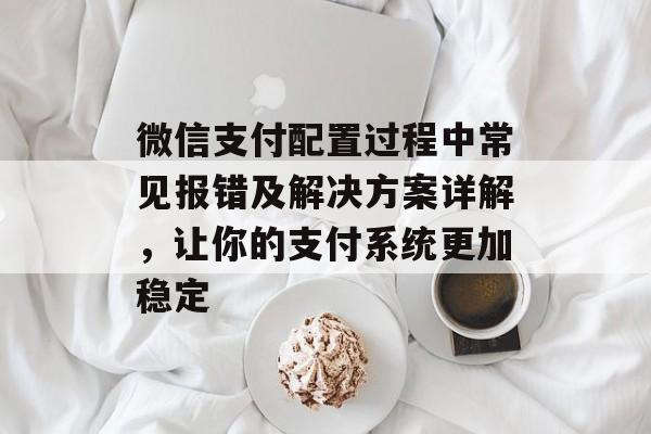 微信支付配置过程中常见报错及解决方案详解，让你的支付系统更加稳定