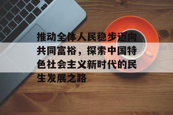 推动全体人民稳步迈向共同富裕，探索中国特色社会主义新时代的民生发展之路