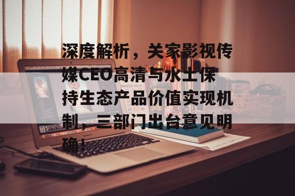 深度解析，关家影视传媒CEO高清与水土保持生态产品价值实现机制，三部门出台意见明确！