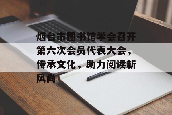 烟台市图书馆学会召开第六次会员代表大会，传承文化，助力阅读新风尚