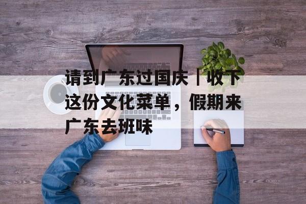 请到广东过国庆｜收下这份文化菜单，假期来广东去班味