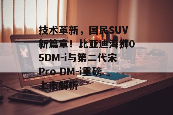 技术革新，国民SUV新篇章！比亚迪海狮05DM-i与第二代宋Pro DM-i重磅上市解析