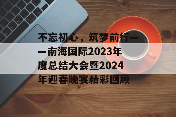 不忘初心，筑梦前行——南海国际2023年度总结大会暨2024年迎春晚宴精彩回顾