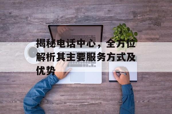 揭秘电话中心，全方位解析其主要服务方式及优势