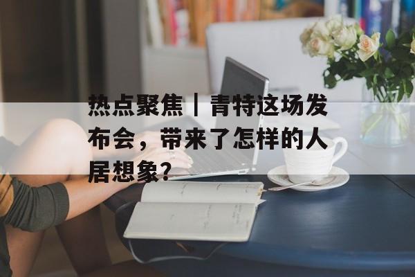 热点聚焦｜青特这场发布会，带来了怎样的人居想象？