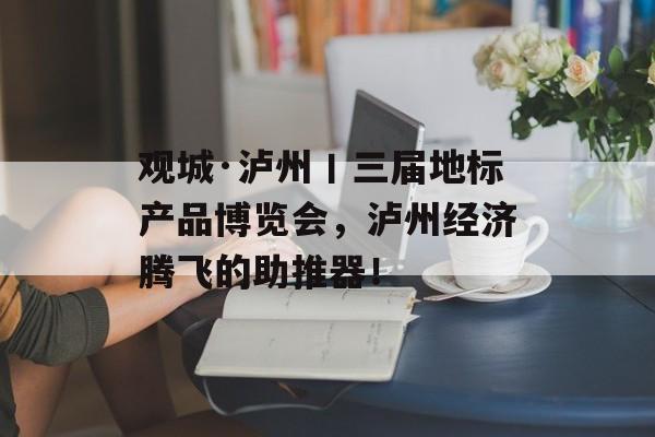 观城·泸州丨三届地标产品博览会，泸州经济腾飞的助推器！