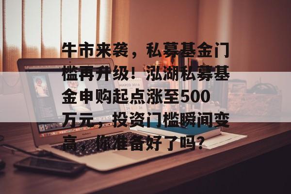 牛市来袭，私募基金门槛再升级！泓湖私募基金申购起点涨至500万元，投资门槛瞬间变高，你准备好了吗？