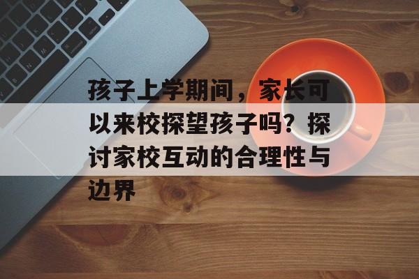 孩子上学期间，家长可以来校探望孩子吗？探讨家校互动的合理性与边界