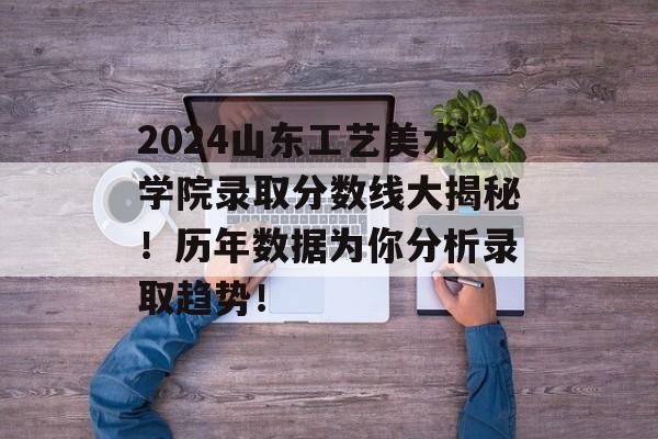 2024山东工艺美术学院录取分数线大揭秘！历年数据为你分析录取趋势！