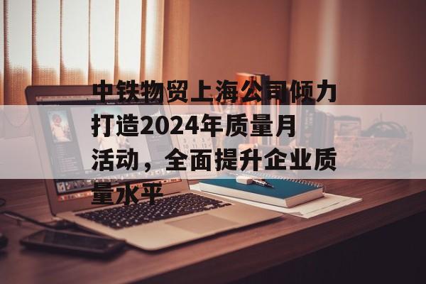 中铁物贸上海公司倾力打造2024年质量月活动，全面提升企业质量水平