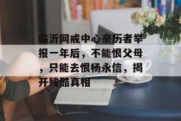 临沂网戒中心亲历者举报一年后，不能恨父母，只能去恨杨永信，揭开残酷真相