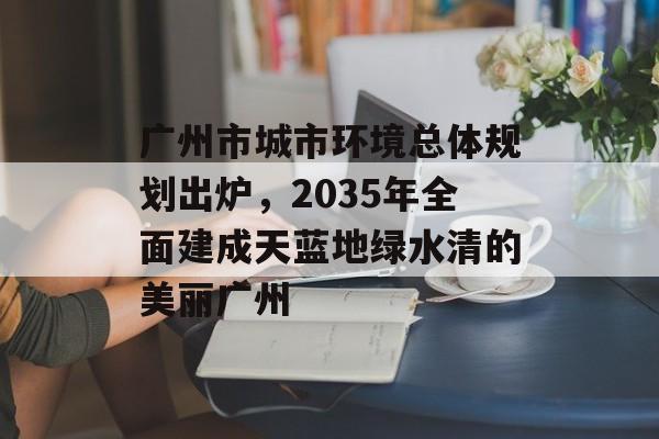 广州市城市环境总体规划出炉，2035年全面建成天蓝地绿水清的美丽广州