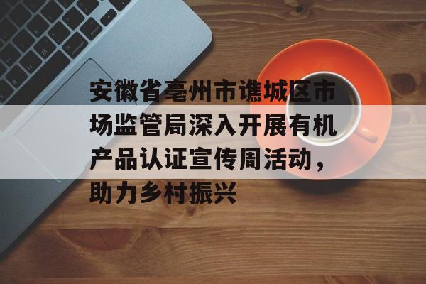 安徽省亳州市谯城区市场监管局深入开展有机产品认证宣传周活动，助力乡村振兴