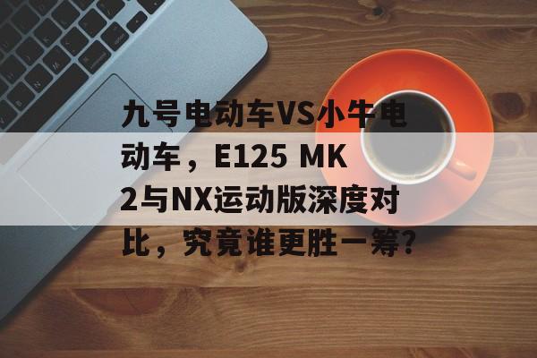 九号电动车VS小牛电动车，E125 MK2与NX运动版深度对比，究竟谁更胜一筹？