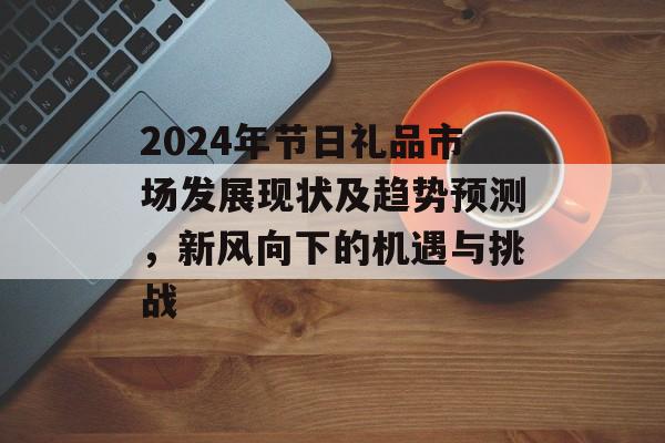 2024年节日礼品市场发展现状及趋势预测，新风向下的机遇与挑战