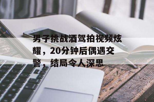 男子挑战酒驾拍视频炫耀，20分钟后偶遇交警，结局令人深思