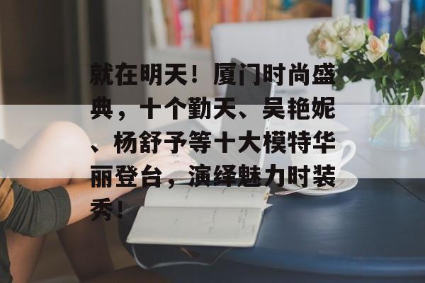 就在明天！厦门时尚盛典，十个勤天、吴艳妮、杨舒予等十大模特华丽登台，演绎魅力时装秀！