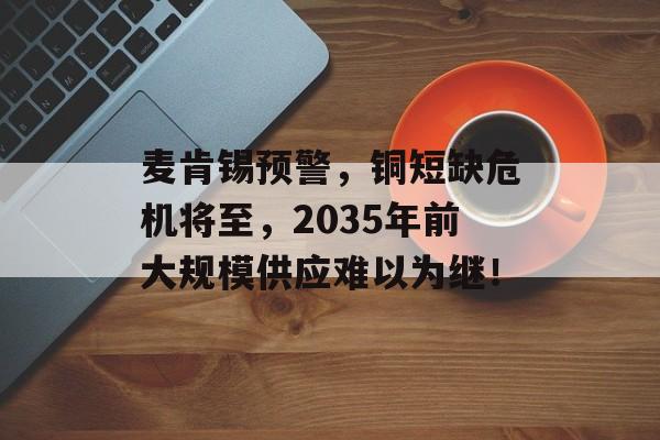 麦肯锡预警，铜短缺危机将至，2035年前大规模供应难以为继！