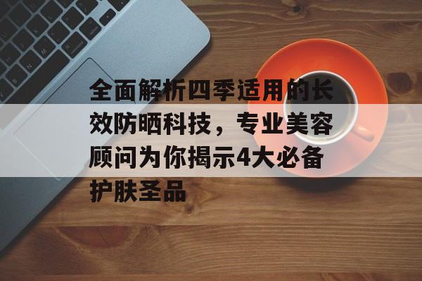 全面解析四季适用的长效防晒科技，专业美容顾问为你揭示4大必备护肤圣品