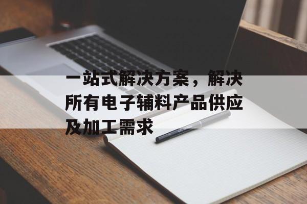 一站式解决方案，解决所有电子辅料产品供应及加工需求