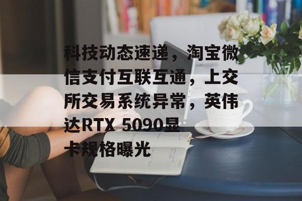 科技动态速递，淘宝微信支付互联互通，上交所交易系统异常，英伟达RTX 5090显卡规格曝光