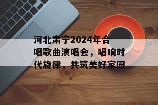 河北肃宁2024年合唱歌曲演唱会，唱响时代旋律，共筑美好家园